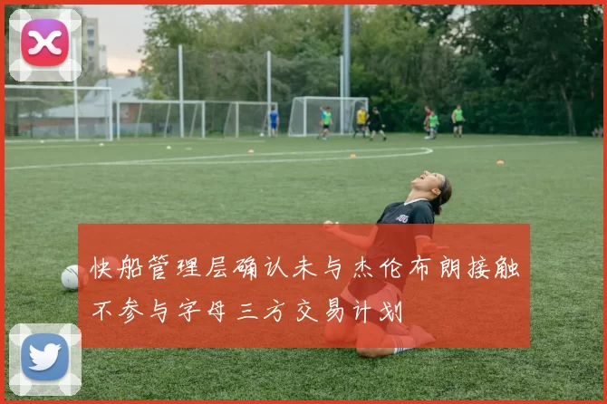 快船管理层确认未与杰伦布朗接触不参与字母三方交易计划