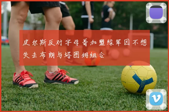皮尔斯反对字母哥加盟绿军因不想失去布朗与塔图姆组合