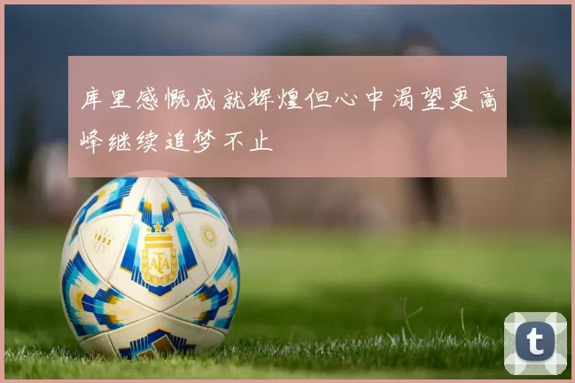 库里感慨成就辉煌但心中渴望更高峰继续追梦不止