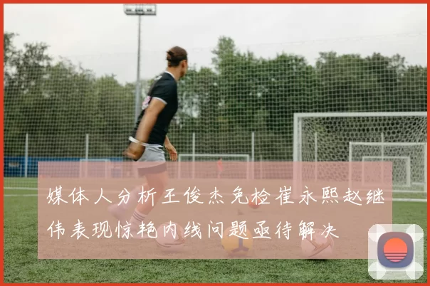 媒体人分析王俊杰免检崔永熙赵继伟表现惊艳内线问题亟待解决