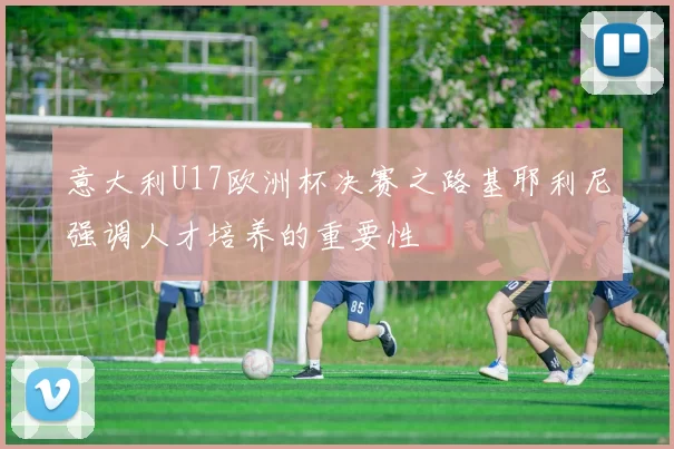 意大利U17欧洲杯决赛之路基耶利尼强调人才培养的重要性