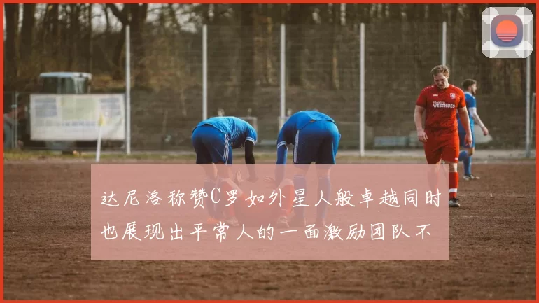 达尼洛称赞C罗如外星人般卓越同时也展现出平常人的一面激励团队不断进步