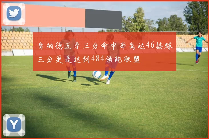 肯纳德五季三分命中率高达46接球三分更是达到484领跑联盟