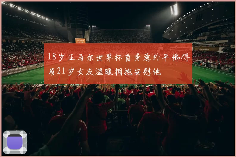 18岁亚马尔世界杯首秀意外平佛得角21岁女友温暖拥抱安慰他