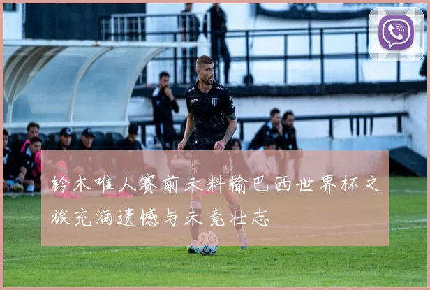 铃木唯人赛前未料输巴西世界杯之旅充满遗憾与未竟壮志