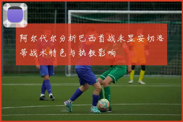 阿尔代尔分析巴西首战未显安切洛蒂战术特色与执教影响