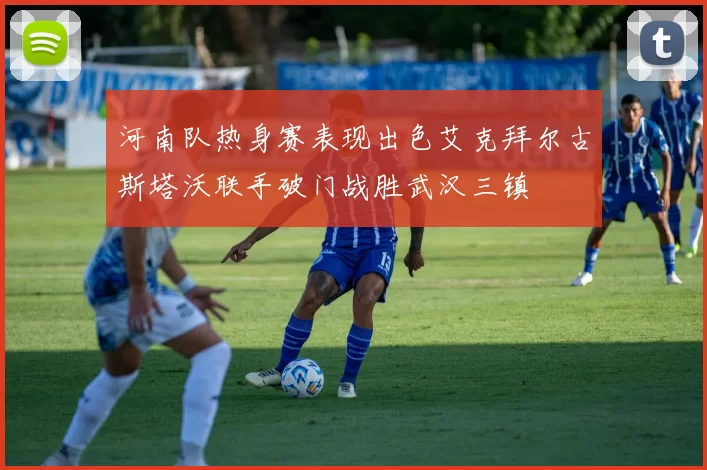 河南队热身赛表现出色艾克拜尔古斯塔沃联手破门战胜武汉三镇