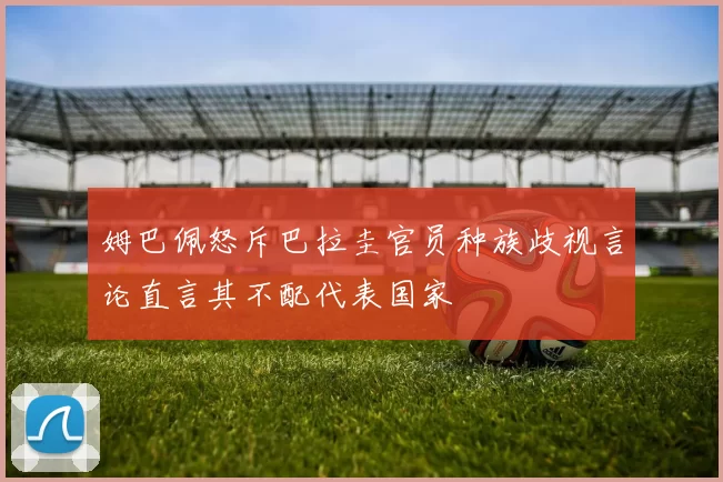 姆巴佩怒斥巴拉圭官员种族歧视言论直言其不配代表国家