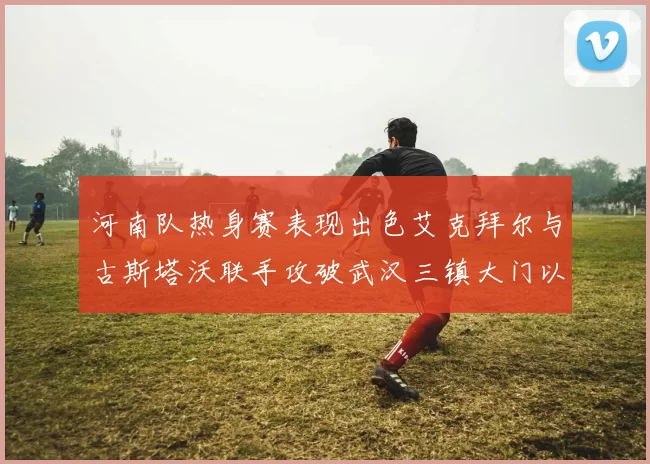 河南队热身赛表现出色艾克拜尔与古斯塔沃联手攻破武汉三镇大门以2-0获胜